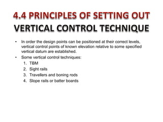 • In order the design points can be positioned at their correct levels,
vertical control points of known elevation relative to some specified
vertical datum are established.
• Some vertical control techniques:
1. TBM
2. Sight rails
3. Travellers and boning rods
4. Slope rails or batter boards
 