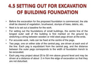 • Before the excavation for the proposed foundation is commenced, the site
shall be cleared of vegetation, brushwood, stumps of trees, debris, etc.
• Next is to set out a baseline for the work.
• For setting out the foundations of small buildings, the centre line of the
longest outer wall of the building is first marked on the ground by
stretching a string between wooden or mild steel pegs driven at the ends.
• For accurate work, nails can be fixed at the centre of the pegs.
• Two pegs, one on either side of the central peg, are driven at each end of
the line. Each peg is equidistant from the central peg, and the distance
between the outer pegs corresponds to the width of foundation trench to
be excavated.
• Each peg may project about 25 to 50 mm above ground level and may be
driven at a distance of about 2 m from the edge of excavation so that they
are not disturbed.
 