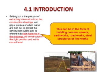 • Setting out is the process of
extracting information from the
construction drawings, and
pegs, profiles or other marks
are then set to control the
construction works and to
ensure that each features in
the drawings are constructed in
the right position and to the
correct level.
This can be in the form of
building corners, sewers,
earthworks, road works, steel
structures or line works
 