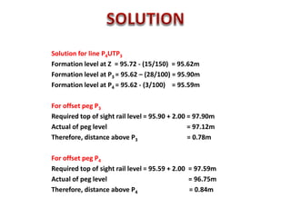 Solution for line P4UTP3
Formation level at Z = 95.72 - (15/150) = 95.62m
Formation level at P3 = 95.62 – (28/100) = 95.90m
Formation level at P4 = 95.62 - (3/100) = 95.59m
For offset peg P3
Required top of sight rail level = 95.90 + 2.00 = 97.90m
Actual of peg level = 97.12m
Therefore, distance above P3 = 0.78m
For offset peg P4
Required top of sight rail level = 95.59 + 2.00 = 97.59m
Actual of peg level = 96.75m
Therefore, distance above P4 = 0.84m
 
