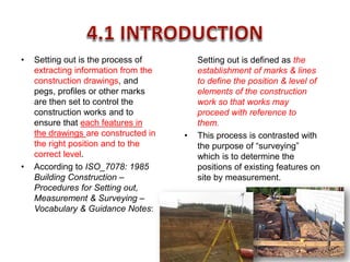 • Setting out is the process of
extracting information from the
construction drawings, and
pegs, profiles or other marks
are then set to control the
construction works and to
ensure that each features in
the drawings are constructed in
the right position and to the
correct level.
• According to ISO_7078: 1985
Building Construction –
Procedures for Setting out,
Measurement & Surveying –
Vocabulary & Guidance Notes:
Setting out is defined as the
establishment of marks & lines
to define the position & level of
elements of the construction
work so that works may
proceed with reference to
them.
• This process is contrasted with
the purpose of “surveying”
which is to determine the
positions of existing features on
site by measurement.
 