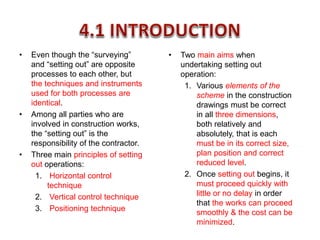 • Even though the “surveying”
and “setting out” are opposite
processes to each other, but
the techniques and instruments
used for both processes are
identical.
• Among all parties who are
involved in construction works,
the “setting out” is the
responsibility of the contractor.
• Three main principles of setting
out operations:
1. Horizontal control
technique
2. Vertical control technique
3. Positioning technique
• Two main aims when
undertaking setting out
operation:
1. Various elements of the
scheme in the construction
drawings must be correct
in all three dimensions,
both relatively and
absolutely, that is each
must be in its correct size,
plan position and correct
reduced level.
2. Once setting out begins, it
must proceed quickly with
little or no delay in order
that the works can proceed
smoothly & the cost can be
minimized.
 