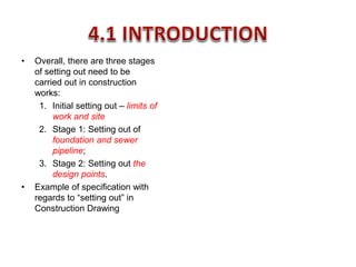 • Overall, there are three stages
of setting out need to be
carried out in construction
works:
1. Initial setting out – limits of
work and site
2. Stage 1: Setting out of
foundation and sewer
pipeline;
3. Stage 2: Setting out the
design points.
• Example of specification with
regards to “setting out” in
Construction Drawing
 