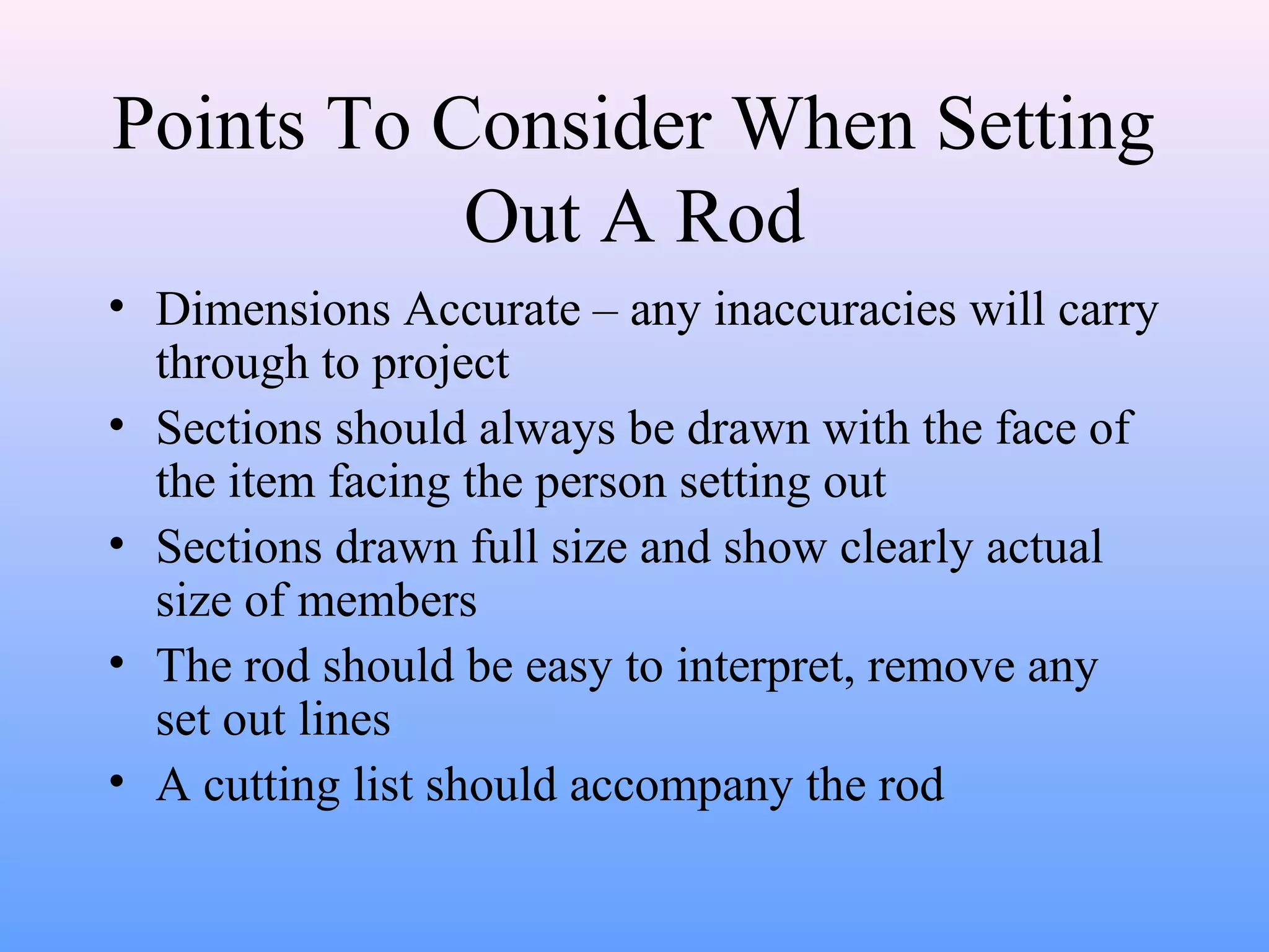 Points To Consider When Setting
Out A Rod
• Dimensions Accurate – any inaccuracies will carry
through to project
• Sections should always be drawn with the face of
the item facing the person setting out
• Sections drawn full size and show clearly actual
size of members
• The rod should be easy to interpret, remove any
set out lines
• A cutting list should accompany the rod
 