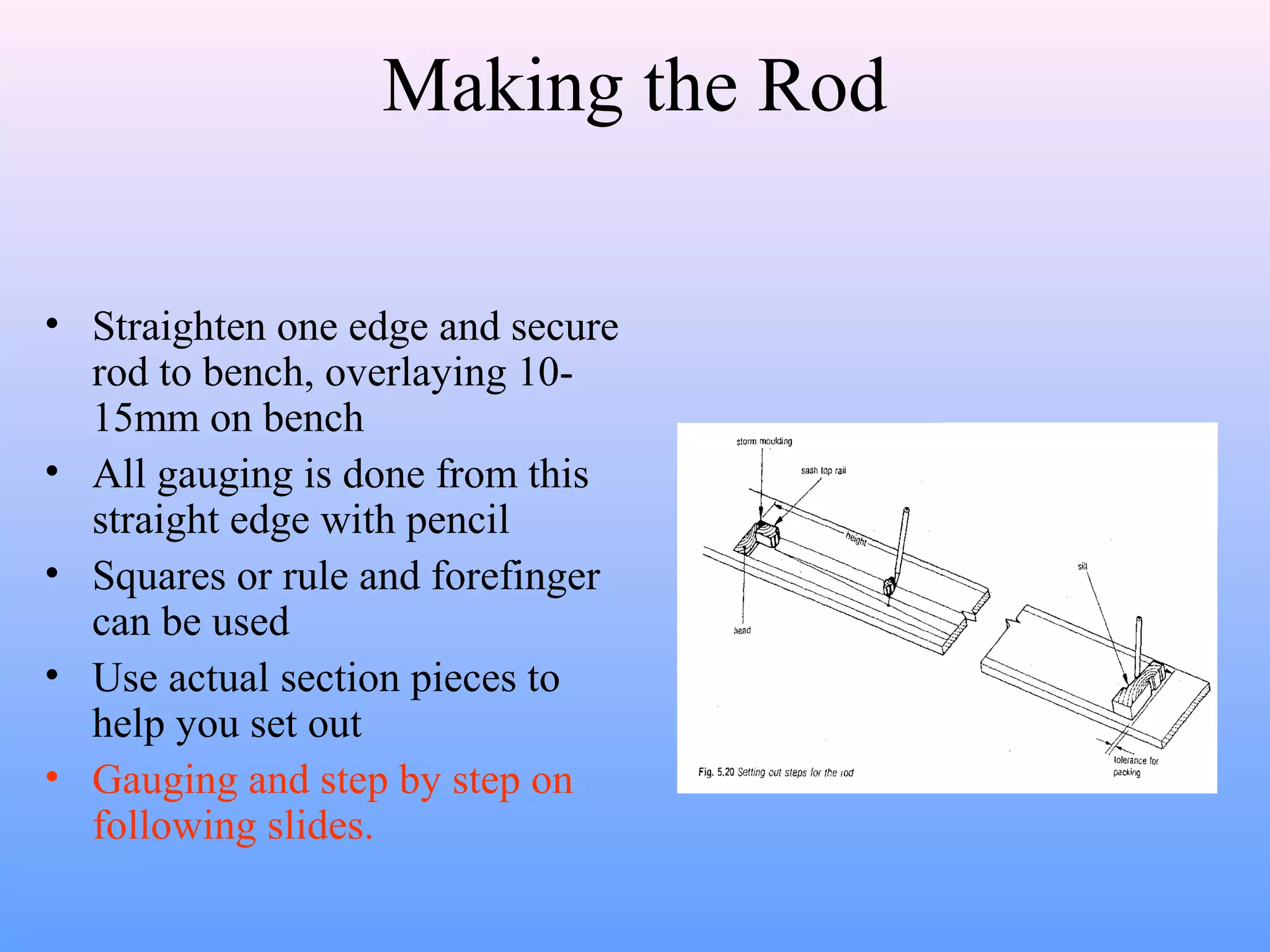 Making the Rod
• Straighten one edge and secure
rod to bench, overlaying 10-
15mm on bench
• All gauging is done from this
straight edge with pencil
• Squares or rule and forefinger
can be used
• Use actual section pieces to
help you set out
• Gauging and step by step on
following slides.
 