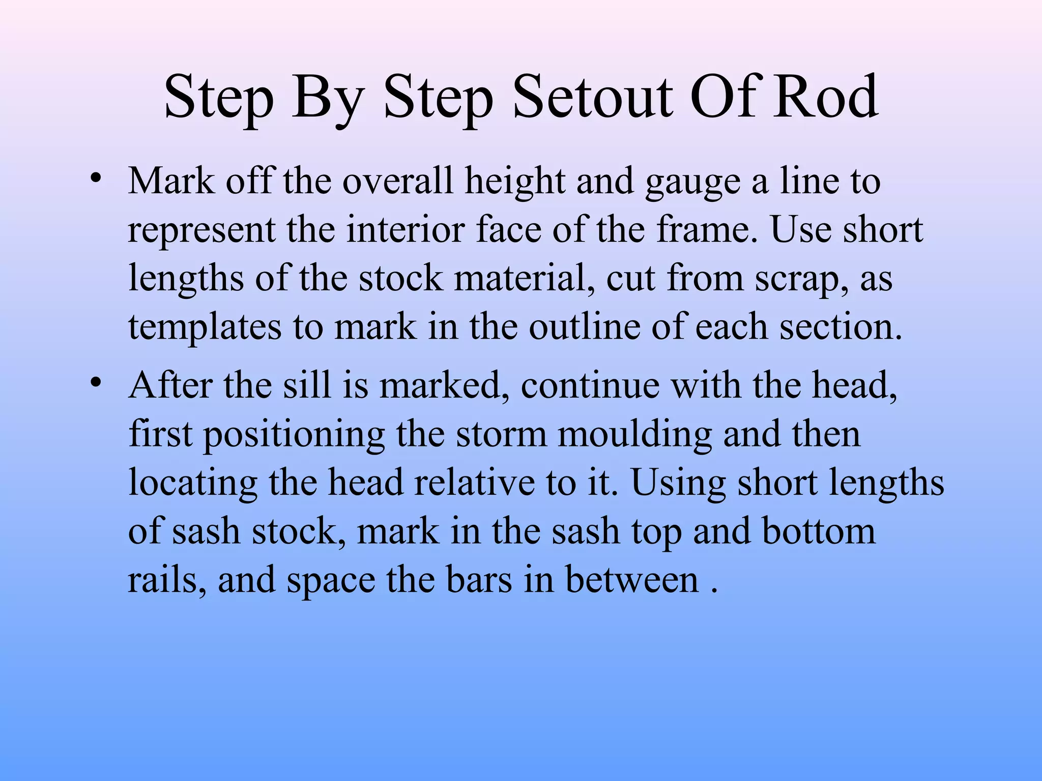 Step By Step Setout Of Rod
• Mark off the overall height and gauge a line to
represent the interior face of the frame. Use short
lengths of the stock material, cut from scrap, as
templates to mark in the outline of each section.
• After the sill is marked, continue with the head,
first positioning the storm moulding and then
locating the head relative to it. Using short lengths
of sash stock, mark in the sash top and bottom
rails, and space the bars in between .
 