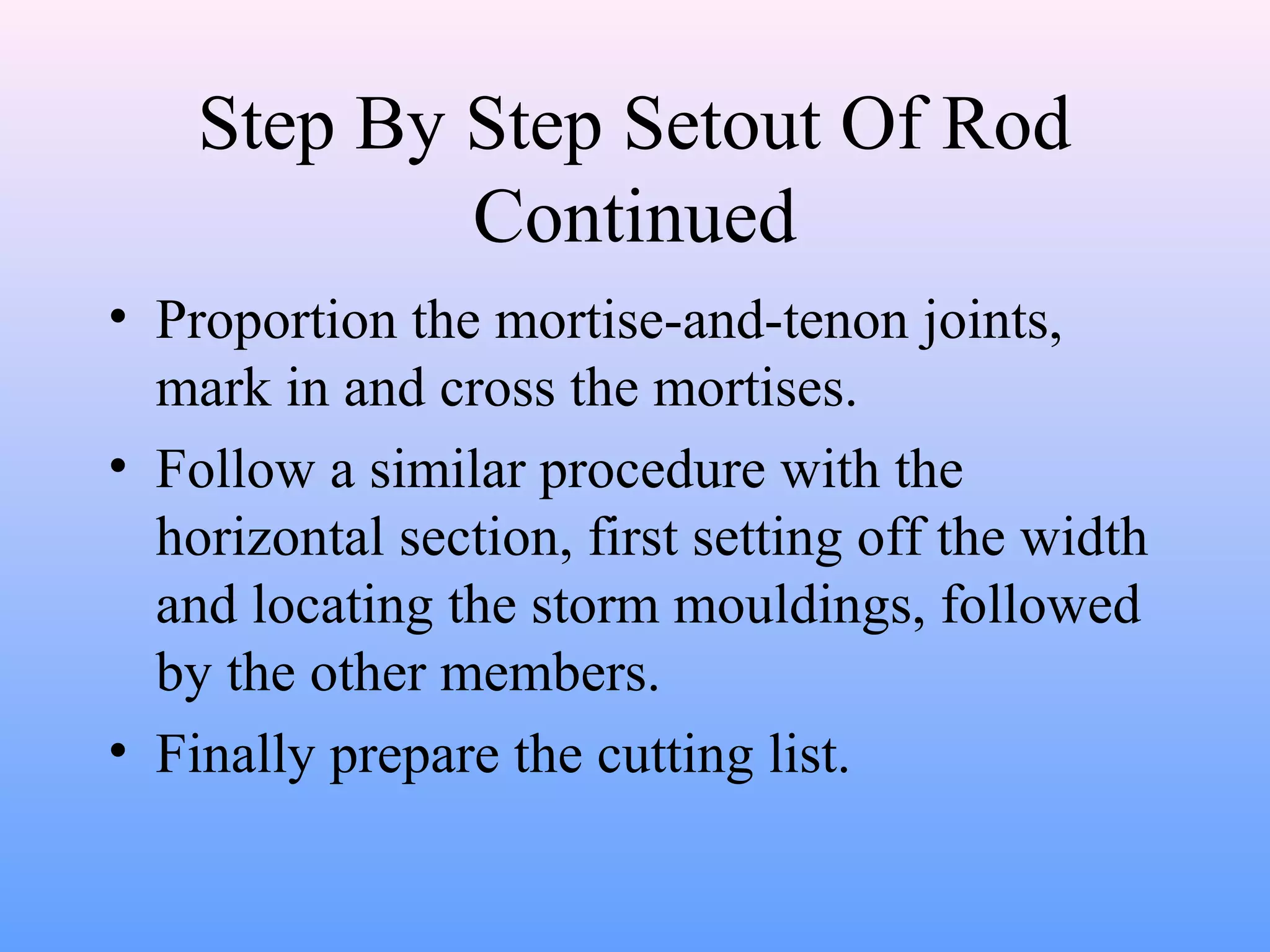Step By Step Setout Of Rod
Continued
• Proportion the mortise-and-tenon joints,
mark in and cross the mortises.
• Follow a similar procedure with the
horizontal section, first setting off the width
and locating the storm mouldings, followed
by the other members.
• Finally prepare the cutting list.
 