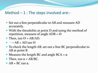 Method – 1 : The steps involved are:-
 Set out a line perpendicular to AB and measure AD
accurately.
 With the theodolite at point D and using the method of
repetition, measure of angle ADB = Ѳ
 Then, tan Ѳ = AB/AD.
 AB = AD tan Ѳ
 To check the length AB, set out a line BC perpendicular to
AB at point B.
 Measure the length BC and angle BCA = α
 Then, tan α = AB/BC.
 AB = BC tan α.
 