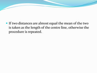 .
 If two distances are almost equal the mean of the two
is taken as the length of the centre line, otherwise the
procedure is repeated.
 