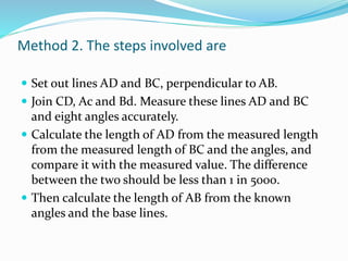 Method 2. The steps involved are
 Set out lines AD and BC, perpendicular to AB.
 Join CD, Ac and Bd. Measure these lines AD and BC
and eight angles accurately.
 Calculate the length of AD from the measured length
from the measured length of BC and the angles, and
compare it with the measured value. The difference
between the two should be less than 1 in 5000.
 Then calculate the length of AB from the known
angles and the base lines.
 