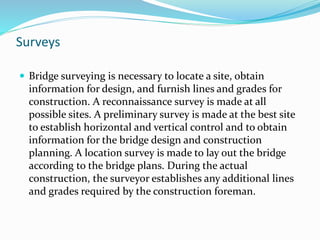 Surveys
 Bridge surveying is necessary to locate a site, obtain
information for design, and furnish lines and grades for
construction. A reconnaissance survey is made at all
possible sites. A preliminary survey is made at the best site
to establish horizontal and vertical control and to obtain
information for the bridge design and construction
planning. A location survey is made to lay out the bridge
according to the bridge plans. During the actual
construction, the surveyor establishes any additional lines
and grades required by the construction foreman.
 