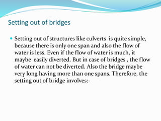 Setting out of bridges
 Setting out of structures like culverts is quite simple,
because there is only one span and also the flow of
water is less. Even if the flow of water is much, it
maybe easily diverted. But in case of bridges , the flow
of water can not be diverted. Also the bridge maybe
very long having more than one spans. Therefore, the
setting out of bridge involves:-
 