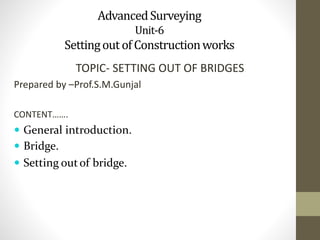 AdvancedSurveying
Unit-6
SettingoutofConstructionworks
TOPIC- SETTING OUT OF BRIDGES
Prepared by –Prof.S.M.Gunjal
CONTENT…….
 General introduction.
 Bridge.
 Setting outof bridge.
 