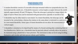 THEODOLITE
• A modern theodolite consists of a movable telescope mounted within two perpendicular axes: the
horizontal and the zenith axis. A theodolite measures vertical angles as angles between the zenith
typically approximately 90 and 270 degrees. When the telescope is pointed at a target object, the
angle of each of these axes can be measured with great precision, typically to seconds of arc.
• A theodolite may be either transit or non-transit. In a transit theodolite, the telescope can be
inverted in the vertical plane, whereas the rotation in the same plane is restricted to a semi-circle
in a non-transit theodolite. Some types of transit theodolites do not allow the measurement of
vertical angles
• A theodolite is mounted on its tripod head by means of a forced centring plate containing three or
four thumbscrews. Before use, a theodolite must be precisely placed vertically above the point to
be measured using a plumb bob or laser plummet. The instrument is then set level using levelling
footscrews and circular and more precise tubular spirit bubbles.
 