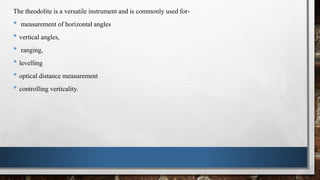 The theodolite is a versatile instrument and is commonly used for-
• measurement of horizontal angles
• vertical angles,
• ranging,
• levelling
• optical distance measurement
• controlling verticality.
 