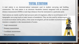 TOTAL STATION
A total station is an electronic/optical instrument used in modern surveying and building
construction. The total station is an electronic theodolite (transit) integrated with an electronic
distance measurement (EDM) to read slope distances from the instrument to a particular point.
Total stations are mainly used by land surveyors and civil engineers, either to record features as in
topographic surveying (such as roads, houses or boundaries). They are also used by archaeologists
to record excavations and by police, crime scene investigators, private accident reconstructionist and
insurance companies to take measurements of scenes.
• Angle measurement
• Distance measurement
• Coordinate measurement
• Data processing
 