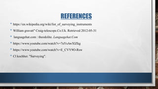 REFERENCES
• https://en.wikipedia.org/wiki/list_of_surveying_instruments
• William gravatt" Craig-telescope.Co.Uk. Retrieved 2012-05-31
• languagehat.com : theodolite. Languagehat.Com
• https://www.youtube.com/watch?v=7aYsAwXlZkg
• https://www.youtube.com/watch?v=E_CVY9O-Rsw
• Cl kochher. "Surveying".
 