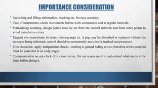 IMPORTANCE CONSIDERATION
• Recording and filling information, booking etc. for easy accuracy.
• Care of instruments; check instruments before work commences and at regular intervals.
• Maintaining accuracy, design points must be set from the control network and from other points to
avoid cumulative errors.
• Regular site inspections, to detect missing pegs i.e. A peg may be disturbed or replaced without the
surveyor being informed, control should be permanently and clearly marked and protected.
• Error detection- apply independent checks - nothing is gained hiding errors; therefore errors detected
must be corrected at an early stages.
• Communication on site- lack of it cause errors, the surveyors need to understand what needs to be
done before doing it.
 