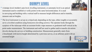 DUMPY LEVEL
• A dumpy level, builder's auto level, levelling instrument, or automatic level is an optical
instrument used to establish or verify points in the same horizontal plane. It is used
in surveying and building with a vertical staff to measure height differences and to transfer,
measure and set heights.
• The level instrument is set up on a tripod and, depending on the type, either roughly or accurately
set to a levelled condition using footscrews (levelling screws). The operator looks through the
eyepiece of the telescope while an assistant holds a tape measure or graduated staff vertical at the
point under measurement. The instrument and staff are used to gather and/or transfer elevations
(levels) during site surveys or building construction. Measurement generally starts from
a benchmark with known height determined by a previous survey, or an arbitrary point with an
assumed height
 
