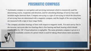 PRISMATIC COMPASS
• A prismatic compass is a navigation and surveying instrument which is extensively used for
determining course, waypoints and direction, and for calculating bearings of survey lines and
included angles between them. Compass surveying is a type of surveying in which the directions
of surveying lines are determined with a magnetic compass, and the length of the surveying lines
are measured with a tape or laser range finder.
• The compass calculates bearings of lines with respect to magnetic north. For each survey line in
the traverse, surveyors take two bearings that is fore bearing and back bearing which should
exactly differ by 180° if local attraction is negligible. The name prismatic compass is given to it
because it essentially consists of a prism which is used for taking observations more accurately.
 