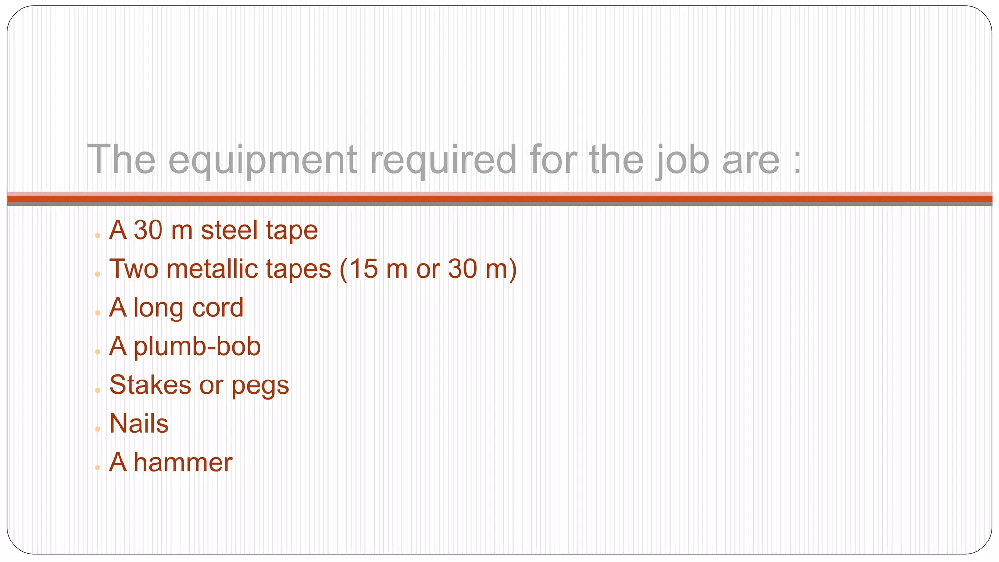 The equipment required for the job are :
● A 30 m steel tape
● Two metallic tapes (15 m or 30 m)
● A long cord
● A plumb-bob
● Stakes or pegs
● Nails
● A hammer
 