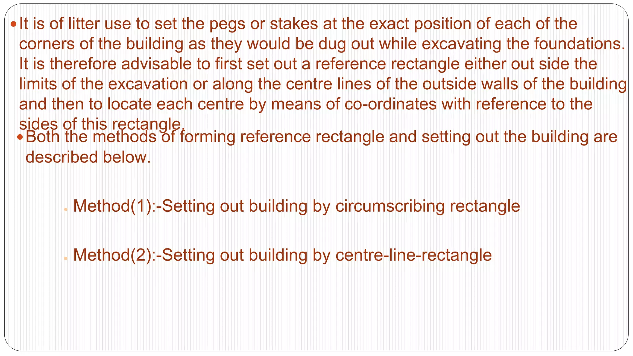 It is of litter use to set the pegs or stakes at the exact position of each of the
corners of the building as they would be dug out while excavating the foundations.
It is therefore advisable to first set out a reference rectangle either out side the
limits of the excavation or along the centre lines of the outside walls of the building
and then to locate each centre by means of co-ordinates with reference to the
sides of this rectangle.
Both the methods of forming reference rectangle and setting out the building are
described below.
● Method(1):-Setting out building by circumscribing rectangle
● Method(2):-Setting out building by centre-line-rectangle
 
