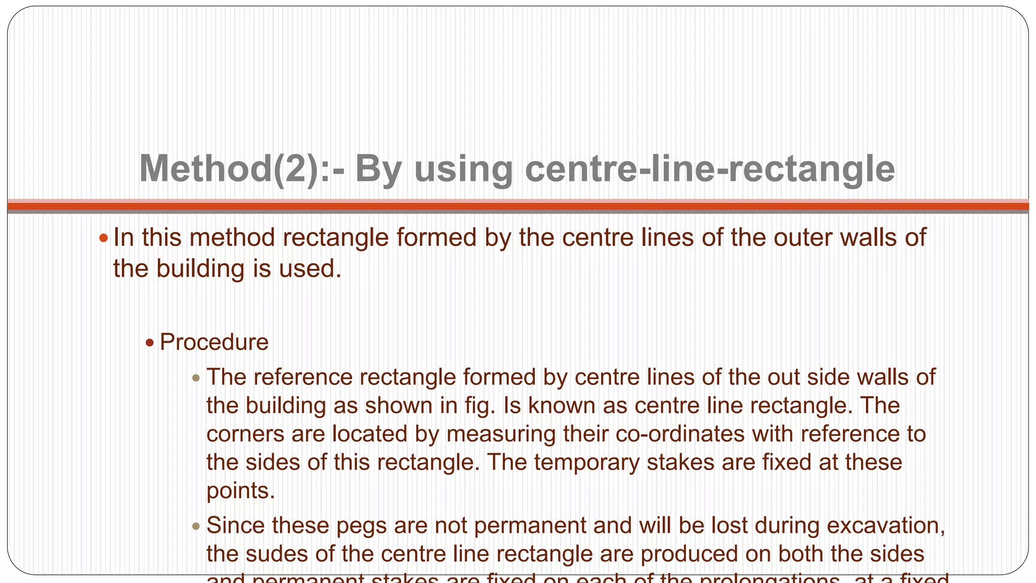 Method(2):- By using centre-line-rectangle
 In this method rectangle formed by the centre lines of the outer walls of
the building is used.
 Procedure
 The reference rectangle formed by centre lines of the out side walls of
the building as shown in fig. Is known as centre line rectangle. The
corners are located by measuring their co-ordinates with reference to
the sides of this rectangle. The temporary stakes are fixed at these
points.
 Since these pegs are not permanent and will be lost during excavation,
the sudes of the centre line rectangle are produced on both the sides
 
