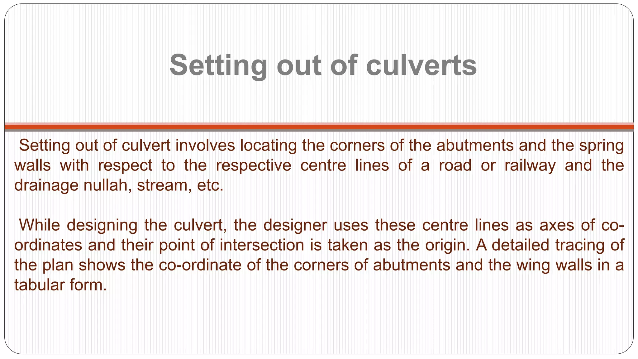 Setting out of culverts
Setting out of culvert involves locating the corners of the abutments and the spring
walls with respect to the respective centre lines of a road or railway and the
drainage nullah, stream, etc.
While designing the culvert, the designer uses these centre lines as axes of co-
ordinates and their point of intersection is taken as the origin. A detailed tracing of
the plan shows the co-ordinate of the corners of abutments and the wing walls in a
tabular form.
 