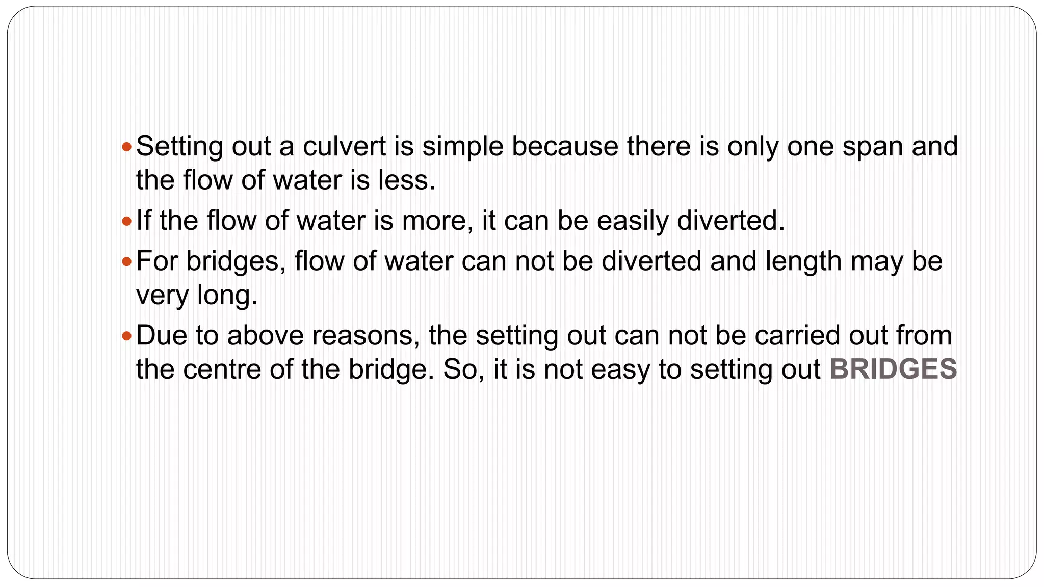 Setting out a culvert is simple because there is only one span and
the flow of water is less.
If the flow of water is more, it can be easily diverted.
For bridges, flow of water can not be diverted and length may be
very long.
Due to above reasons, the setting out can not be carried out from
the centre of the bridge. So, it is not easy to setting out BRIDGES
 