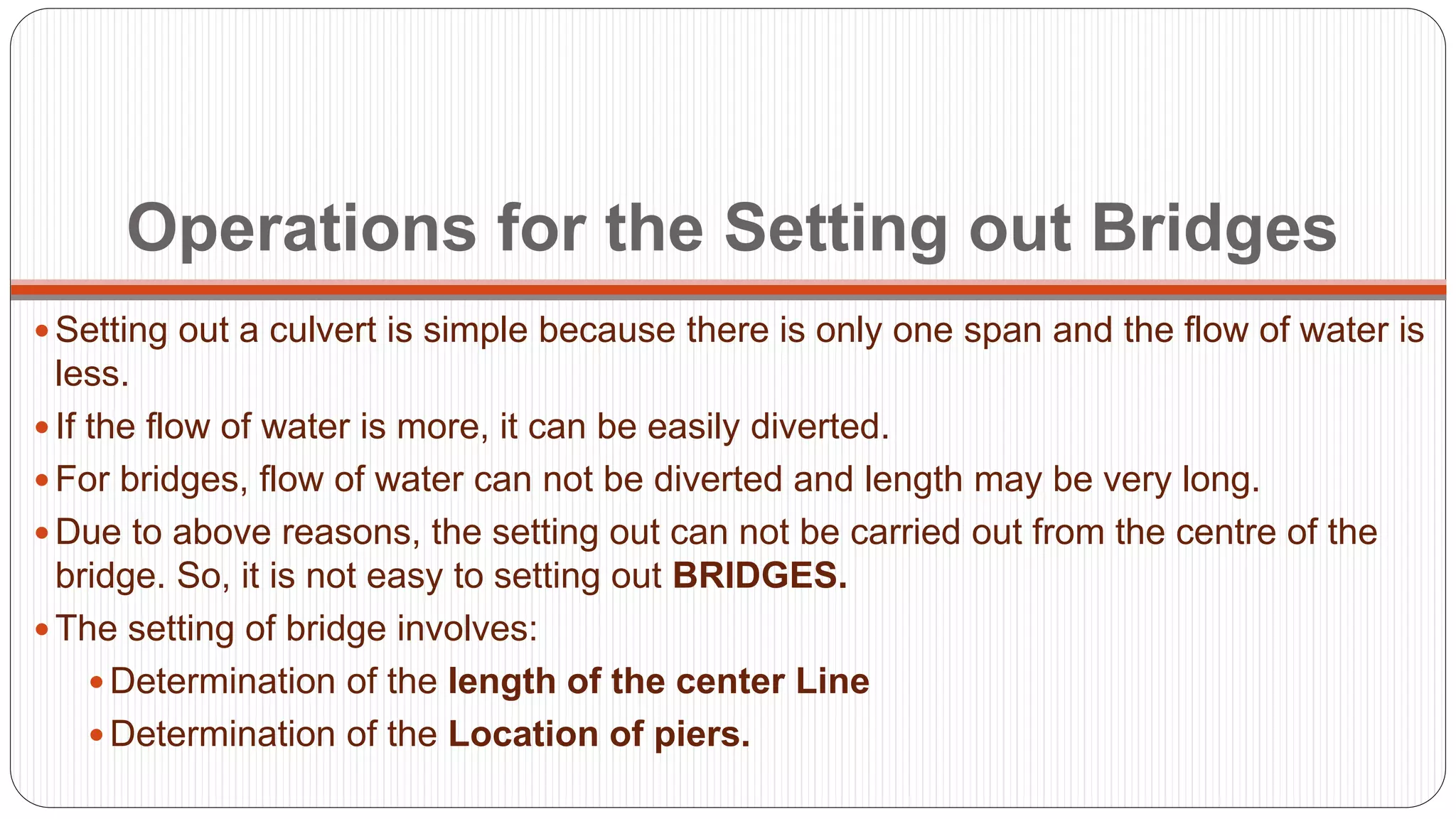 Operations for the Setting out Bridges
 Setting out a culvert is simple because there is only one span and the flow of water is
less.
 If the flow of water is more, it can be easily diverted.
 For bridges, flow of water can not be diverted and length may be very long.
 Due to above reasons, the setting out can not be carried out from the centre of the
bridge. So, it is not easy to setting out BRIDGES.
 The setting of bridge involves:
 Determination of the length of the center Line
 Determination of the Location of piers.
 