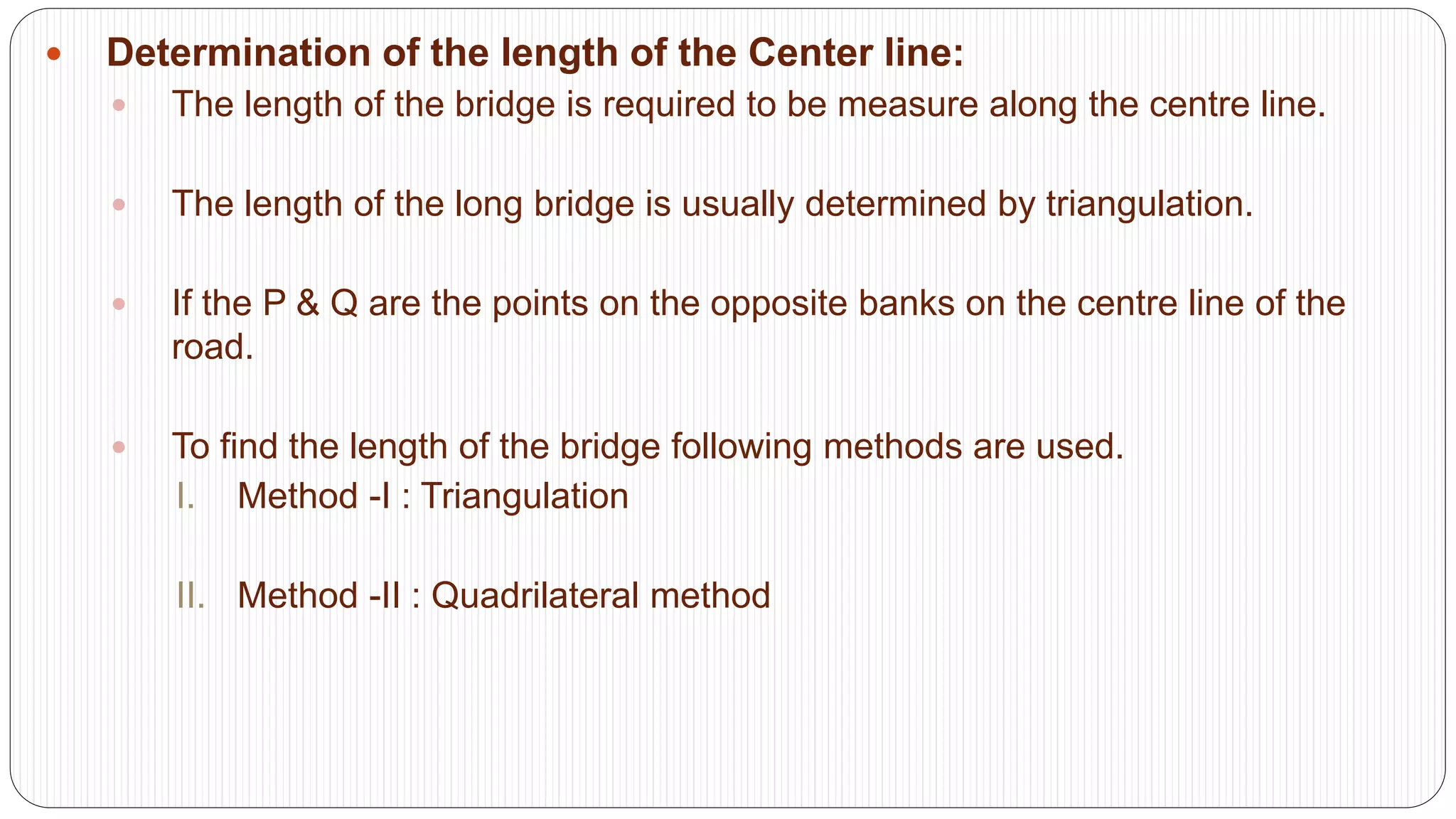  Determination of the length of the Center line:
 The length of the bridge is required to be measure along the centre line.
 The length of the long bridge is usually determined by triangulation.
 If the P & Q are the points on the opposite banks on the centre line of the
road.
 To find the length of the bridge following methods are used.
I. Method -I : Triangulation
II. Method -II : Quadrilateral method
 