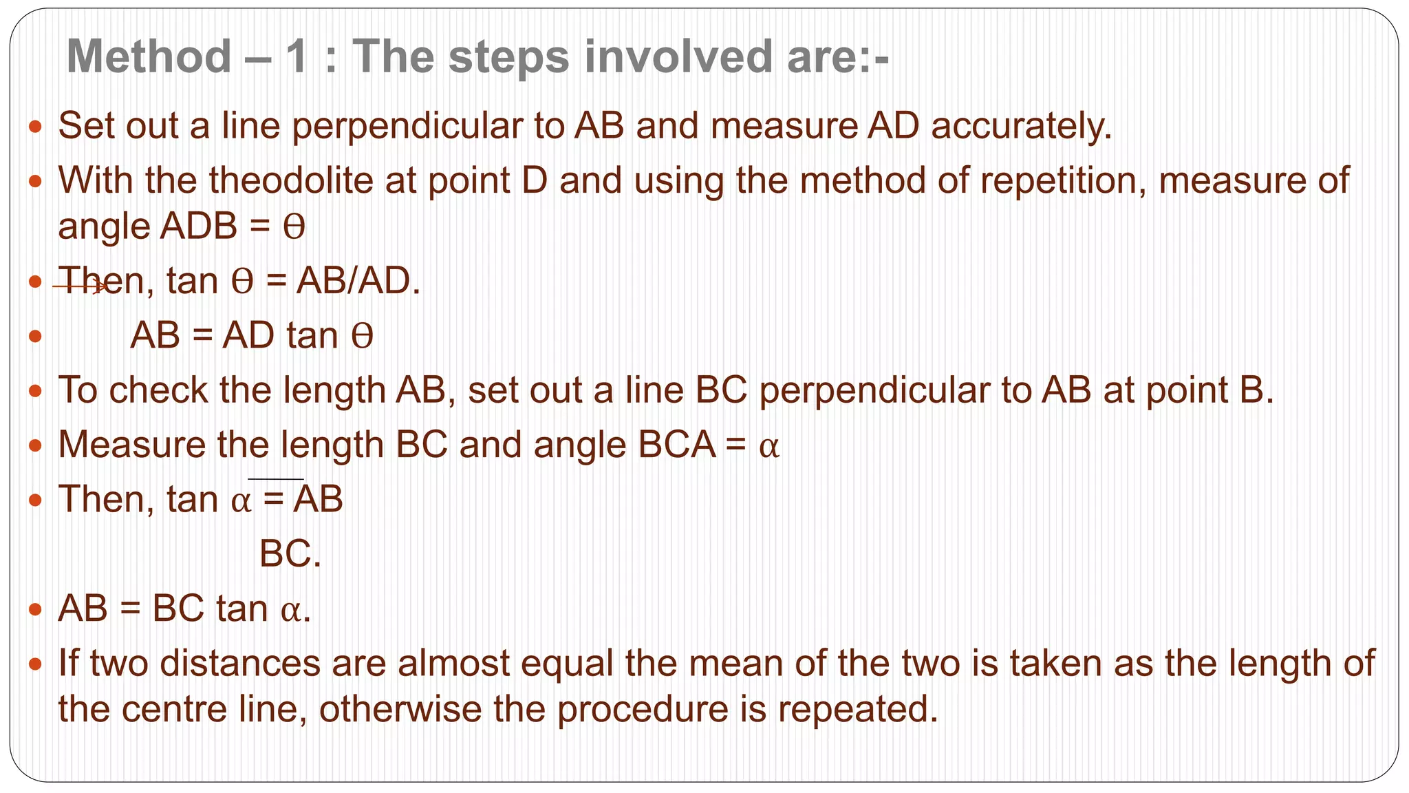 Method – 1 : The steps involved are:-
 Set out a line perpendicular to AB and measure AD accurately.
 With the theodolite at point D and using the method of repetition, measure of
angle ADB = Ѳ
 Then, tan Ѳ = AB/AD.
 AB = AD tan Ѳ
 To check the length AB, set out a line BC perpendicular to AB at point B.
 Measure the length BC and angle BCA = α
 Then, tan α = AB
BC.
 AB = BC tan α.
 If two distances are almost equal the mean of the two is taken as the length of
the centre line, otherwise the procedure is repeated.
 