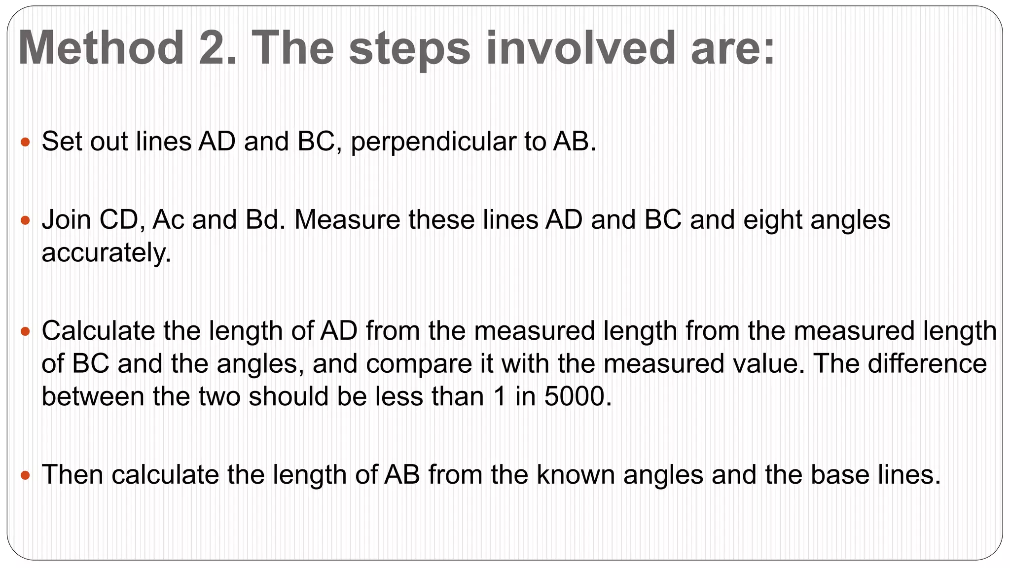 Method 2. The steps involved are:
 Set out lines AD and BC, perpendicular to AB.
 Join CD, Ac and Bd. Measure these lines AD and BC and eight angles
accurately.
 Calculate the length of AD from the measured length from the measured length
of BC and the angles, and compare it with the measured value. The difference
between the two should be less than 1 in 5000.
 Then calculate the length of AB from the known angles and the base lines.
 