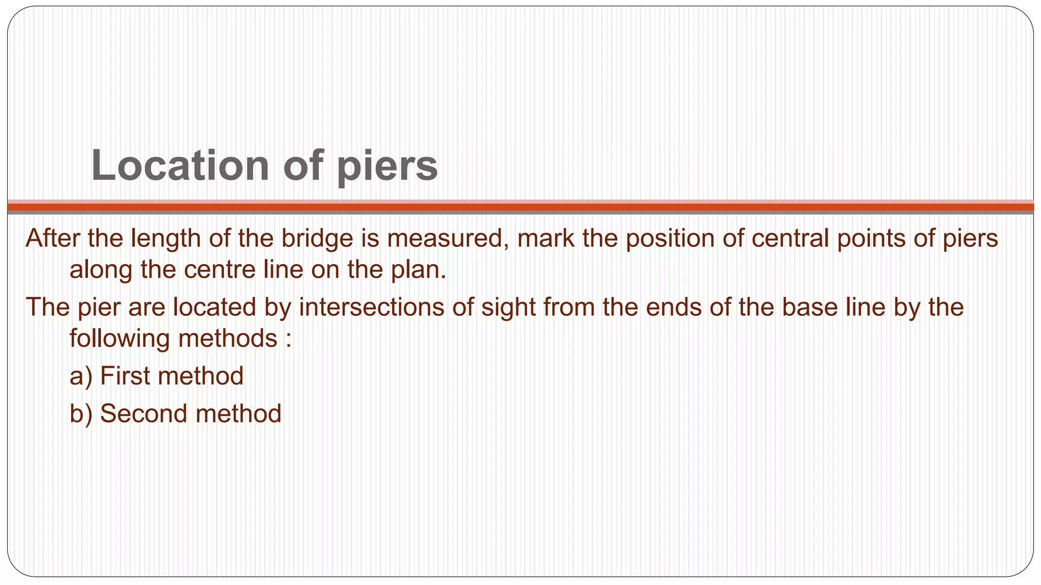 Location of piers
After the length of the bridge is measured, mark the position of central points of piers
along the centre line on the plan.
The pier are located by intersections of sight from the ends of the base line by the
following methods :
a) First method
b) Second method
 