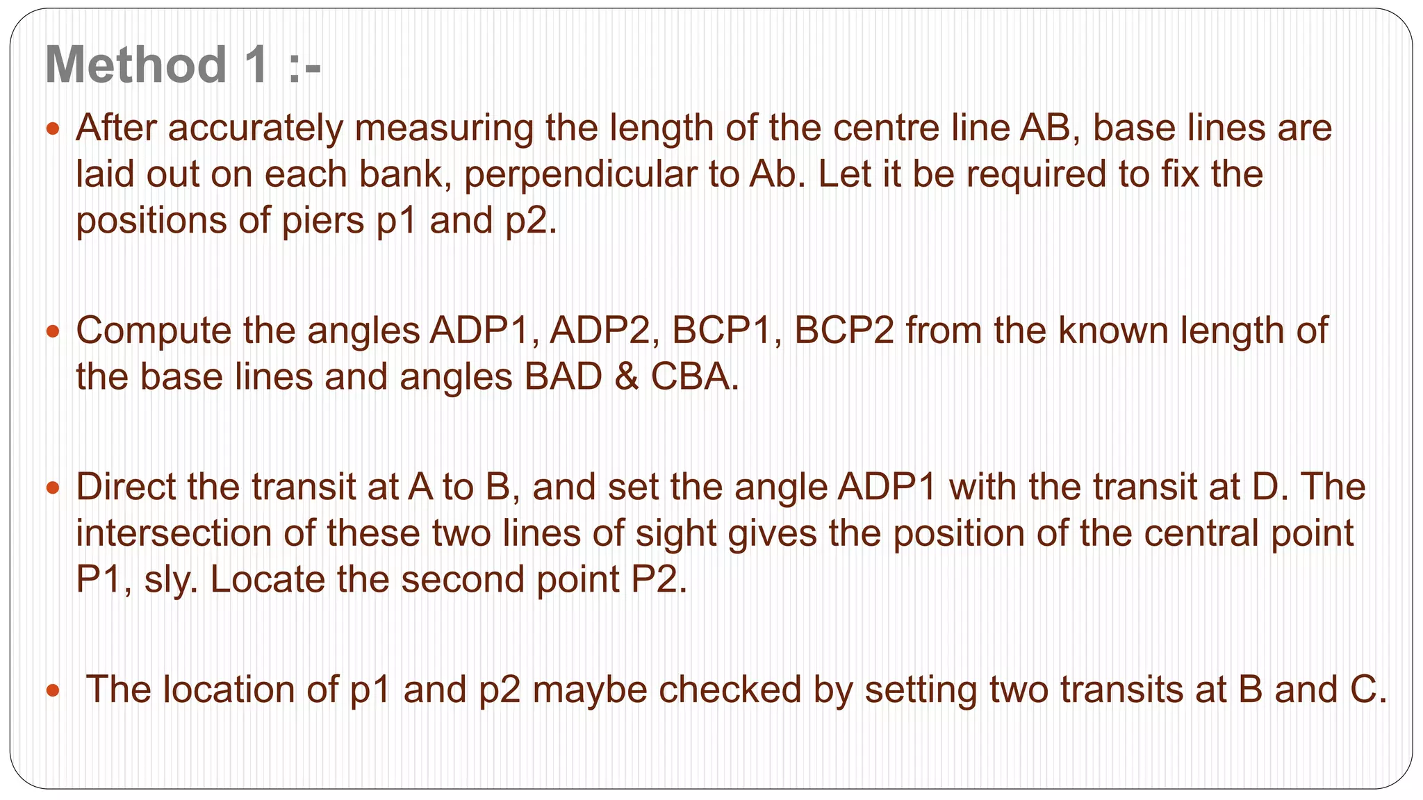 Method 1 :-
 After accurately measuring the length of the centre line AB, base lines are
laid out on each bank, perpendicular to Ab. Let it be required to fix the
positions of piers p1 and p2.
 Compute the angles ADP1, ADP2, BCP1, BCP2 from the known length of
the base lines and angles BAD & CBA.
 Direct the transit at A to B, and set the angle ADP1 with the transit at D. The
intersection of these two lines of sight gives the position of the central point
P1, sly. Locate the second point P2.
 The location of p1 and p2 maybe checked by setting two transits at B and C.
 