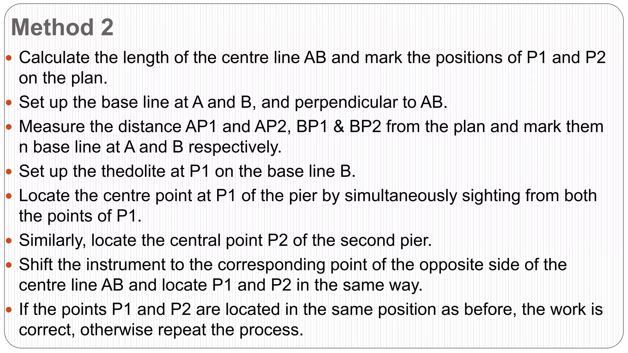 Method 2
 Calculate the length of the centre line AB and mark the positions of P1 and P2
on the plan.
 Set up the base line at A and B, and perpendicular to AB.
 Measure the distance AP1 and AP2, BP1 & BP2 from the plan and mark them
n base line at A and B respectively.
 Set up the thedolite at P1 on the base line B.
 Locate the centre point at P1 of the pier by simultaneously sighting from both
the points of P1.
 Similarly, locate the central point P2 of the second pier.
 Shift the instrument to the corresponding point of the opposite side of the
centre line AB and locate P1 and P2 in the same way.
 If the points P1 and P2 are located in the same position as before, the work is
correct, otherwise repeat the process.
 