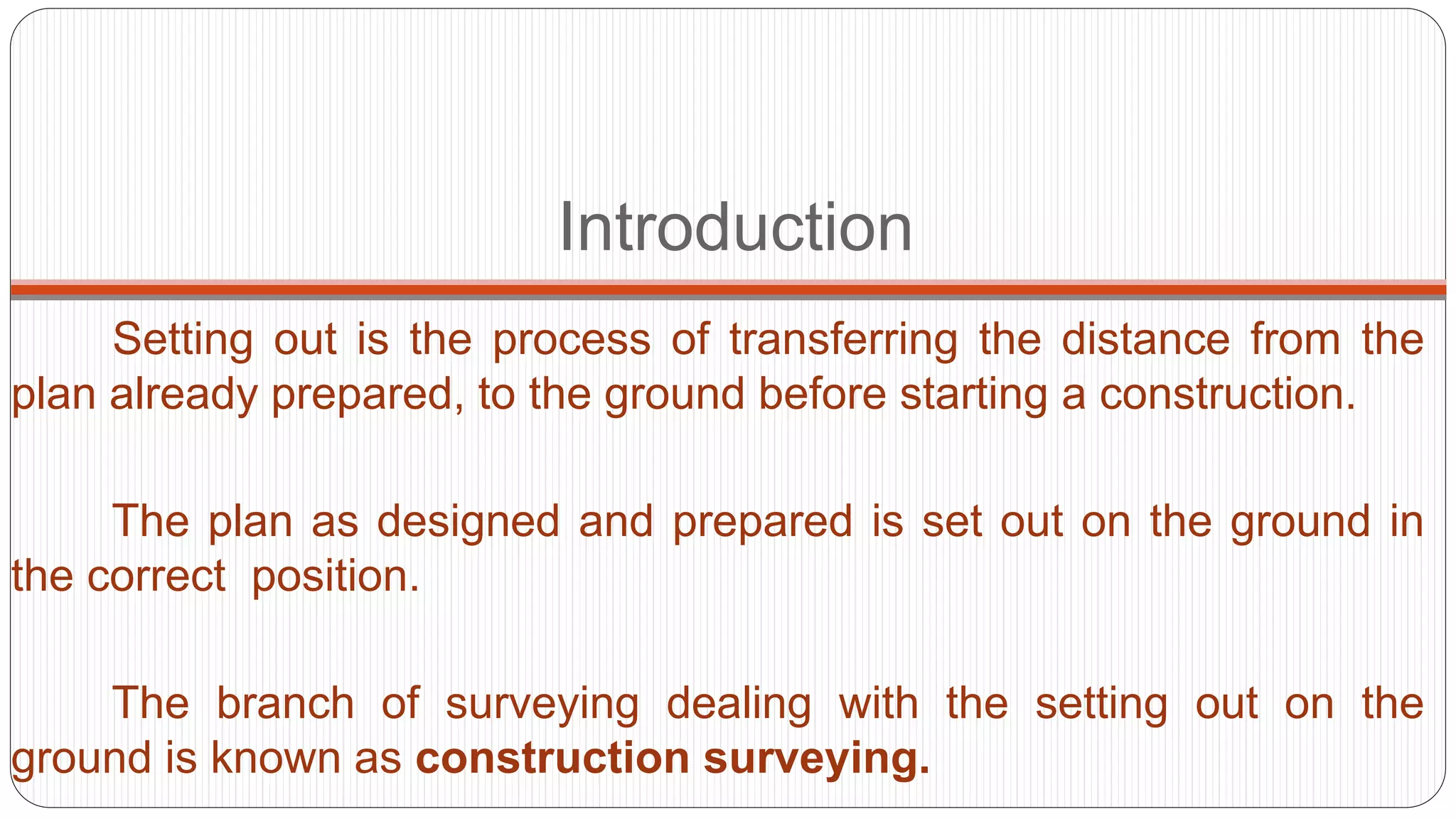 Introduction
Setting out is the process of transferring the distance from the
plan already prepared, to the ground before starting a construction.
The plan as designed and prepared is set out on the ground in
the correct position.
The branch of surveying dealing with the setting out on the
ground is known as construction surveying.
 