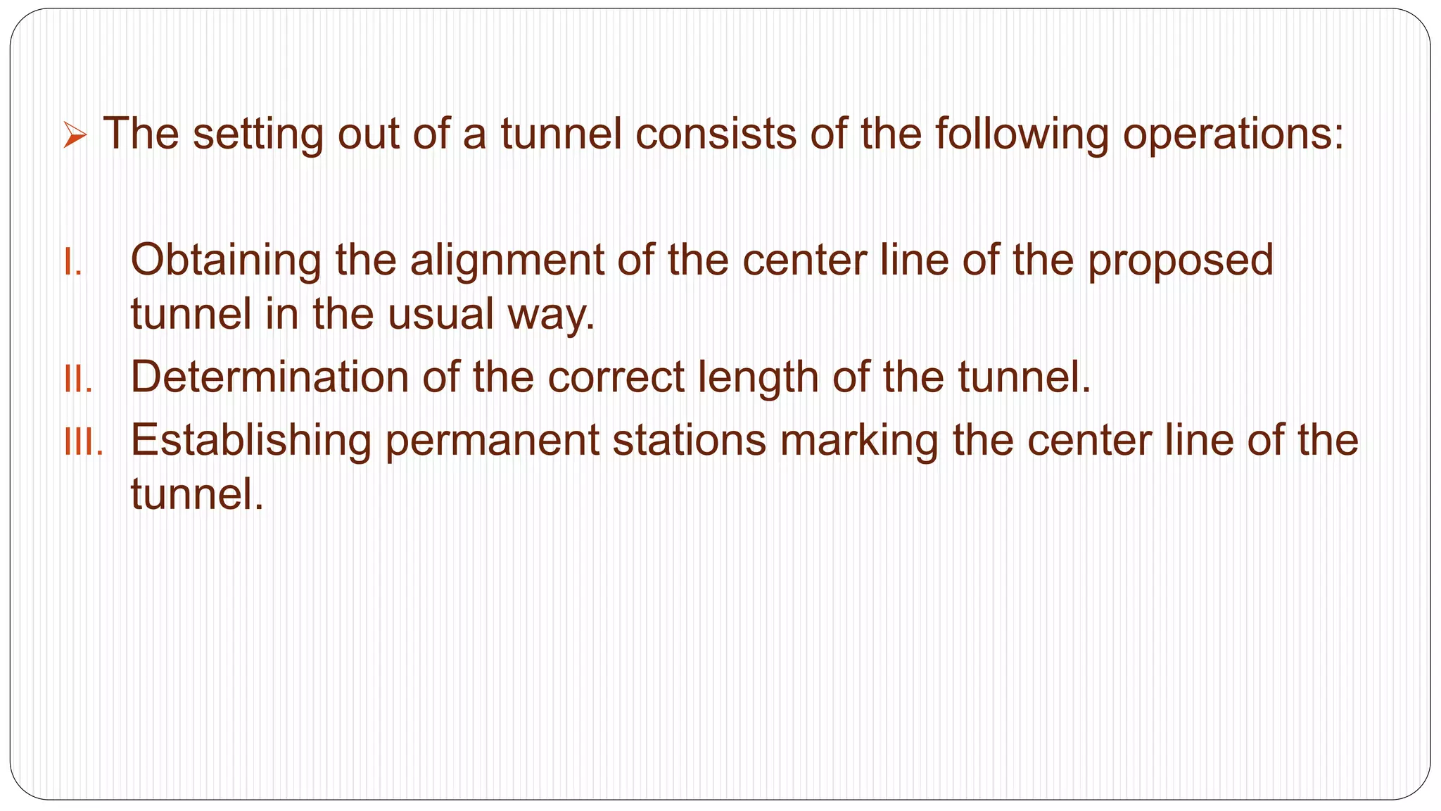  The setting out of a tunnel consists of the following operations:
I. Obtaining the alignment of the center line of the proposed
tunnel in the usual way.
II. Determination of the correct length of the tunnel.
III. Establishing permanent stations marking the center line of the
tunnel.
 