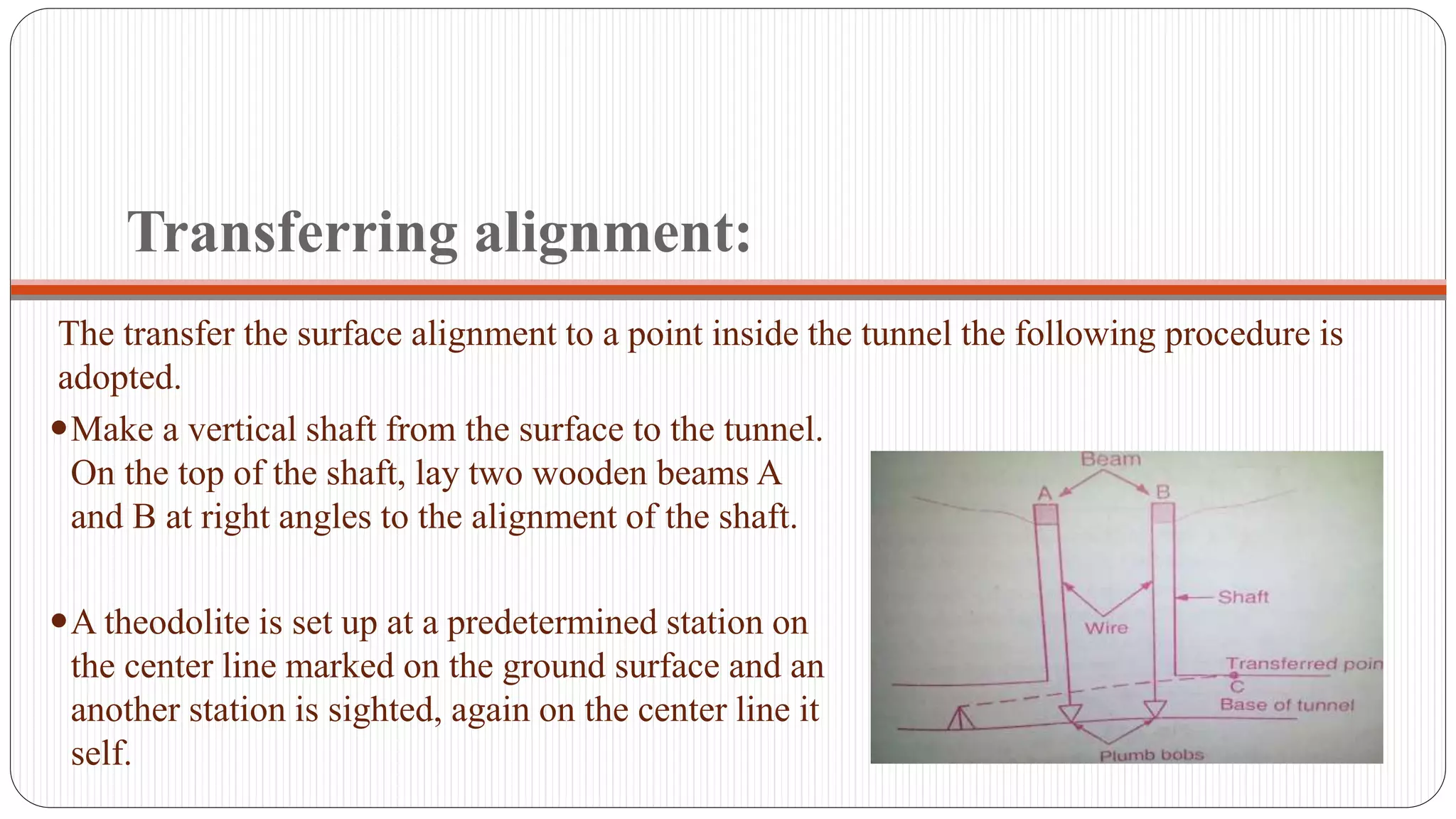 Transferring alignment:
The transfer the surface alignment to a point inside the tunnel the following procedure is
adopted.
Make a vertical shaft from the surface to the tunnel.
On the top of the shaft, lay two wooden beams A
and B at right angles to the alignment of the shaft.
A theodolite is set up at a predetermined station on
the center line marked on the ground surface and an
another station is sighted, again on the center line it
self.
 
