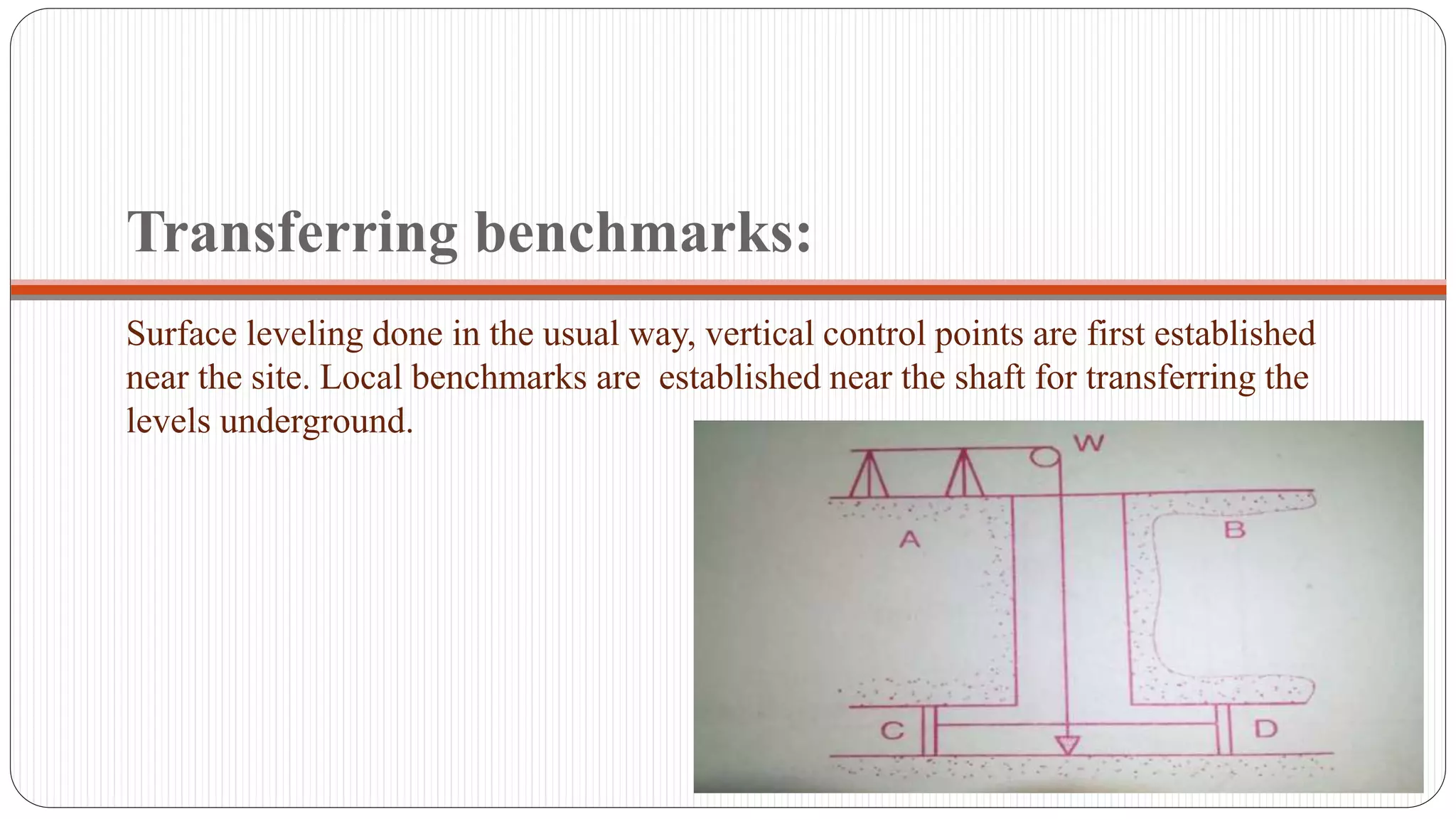 Transferring benchmarks:
Surface leveling done in the usual way, vertical control points are first established
near the site. Local benchmarks are established near the shaft for transferring the
levels underground.
 