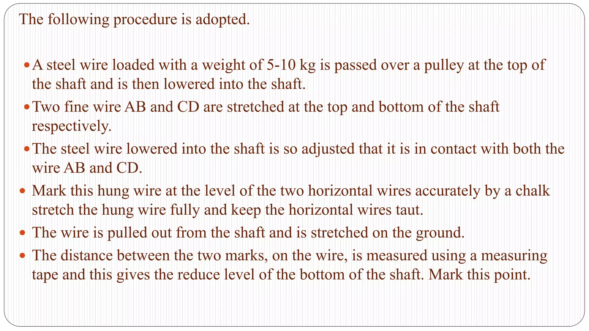 The following procedure is adopted.
A steel wire loaded with a weight of 5-10 kg is passed over a pulley at the top of
the shaft and is then lowered into the shaft.
Two fine wire AB and CD are stretched at the top and bottom of the shaft
respectively.
The steel wire lowered into the shaft is so adjusted that it is in contact with both the
wire AB and CD.
 Mark this hung wire at the level of the two horizontal wires accurately by a chalk
stretch the hung wire fully and keep the horizontal wires taut.
 The wire is pulled out from the shaft and is stretched on the ground.
 The distance between the two marks, on the wire, is measured using a measuring
tape and this gives the reduce level of the bottom of the shaft. Mark this point.
 