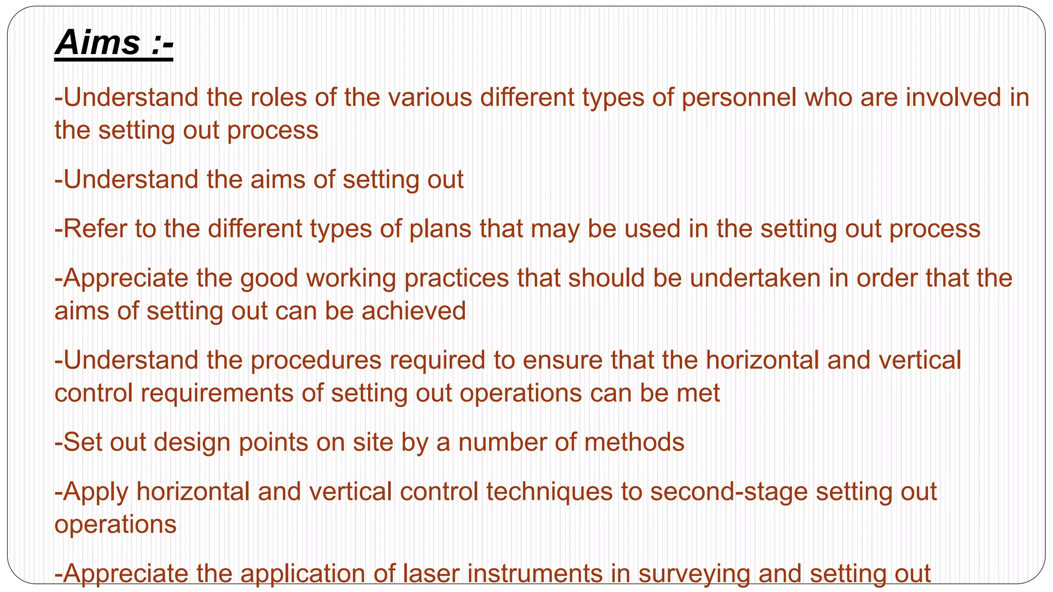 Aims :-
-Understand the roles of the various different types of personnel who are involved in
the setting out process
-Understand the aims of setting out
-Refer to the different types of plans that may be used in the setting out process
-Appreciate the good working practices that should be undertaken in order that the
aims of setting out can be achieved
-Understand the procedures required to ensure that the horizontal and vertical
control requirements of setting out operations can be met
-Set out design points on site by a number of methods
-Apply horizontal and vertical control techniques to second-stage setting out
operations
-Appreciate the application of laser instruments in surveying and setting out
 