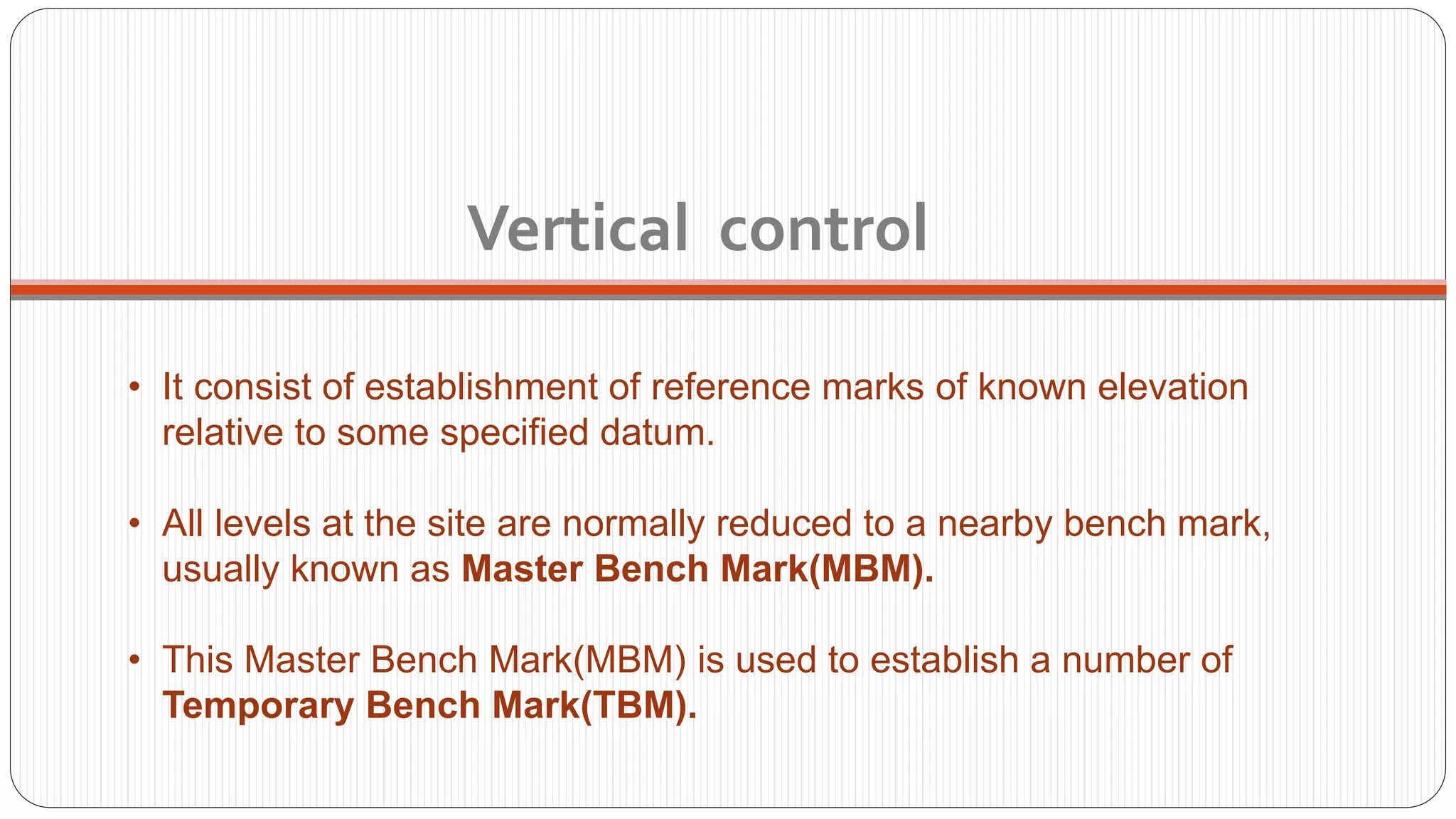 • It consist of establishment of reference marks of known elevation
relative to some specified datum.
• All levels at the site are normally reduced to a nearby bench mark,
usually known as Master Bench Mark(MBM).
• This Master Bench Mark(MBM) is used to establish a number of
Temporary Bench Mark(TBM).
Vertical control
 