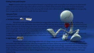 B.SettingPrinterpadaKomputer
Printermerupakan salah satu output peripheral komputer yang berfungsi untuk menampilkan hasil pekerjaan ke dalam bentuk
cetakan di atas kertas.Sebelum digunakan,software printer harus terlebih dahulu diinstal ke dalam sistem komputer.Berdasarkan
sistem operasi yang digunaka,beberapa printer ada yang telah tersedia sistem softwarenya pada OperatingSystemtetai ada juga yabg
harus menggunakan tambahan CD installer dari luar syitem operasi.
1.Jenis-jenisPrinter
secara garid besar, printer terdiri atas :
a. DotMatrixPrinters
Merupakan printer yang metode pencetakannya menggunakan pita karbon yang ditindas oleh jarum. Cetakan yang
dihasilkan oleh dot matrix jika diperhatikan akan seperti banyak titik-titik yang saling terhubung dan membentuk sebuah huruf atau
gambar. Oleh karena itu disebut sebagai dot matrix, dot berarti titik, matrix berarti kumpulan, yaitu kumpulan titik yang membentuk
tulisan atau gambar. Printer dot matrix hanya dapat mencetak hitam putih, pada awal ditemukan menggunakan 9 pin atau 9 jarum
untuk menghasilkan satu huruf. Hal ini menyebabkan hasil cetakan kurang halus. Kemudian printer jenis ini berkembang
menggunakan 24 pin yang menghasilkan cetakan lebih halus. Printer ini sudah jarang digunakan, namun masih ada, terutama yang
menginginkan cetakan cepat pada gulungan kertas. Contoh printer ini adalah produksi Epson seri LX-300 dan LX800.
b. InkjetPrinters
Merupakan jenis printer yang menggunakan tinta cair sebagai metode pencetakannya. Hasil cetak yang dihasilkan oleh
jenis printer inkjet lebih bagus dan halus dibanding menggunakan dot matrix. Sistem yang digunakan oleh printer ini adalah dengan
menyemprotkan titik-titik tinta melalui sebuah lubang yang disebut nozzle pada kertas sehingga membentuk pola tertentu yang sesuai
dengan data, baik gambar maupun tulisan. Itulah kenapa disebut sebagai inkjet, ink berarti tinta, jet berarti semburan. Printer inkjet
sudah mendukung pencetakan warna. Karena menggunakan tinta cair, maka hasil cetakan harus ditunggu beberapa detik supaya
tintanya kering.
 