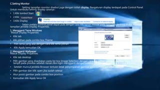 C.Setting Monitor
Setting tampilan monitor disebut juga dengan istilah display. Pengaturan display terdapat pada Control Panel.
Untuk membuka setting display caranya :
• 1.Klik tombol Start
• 2.Klik Control Panel
• 3.Klik Display
Selain melalui control panel dapat pula dengan cara klik kanan mouse pada tampilan desktop.Maka muncul
tampilan jendela Display Properties.
1. Mengganti Tema Windows
Masuk Display Properties
• Klik tab
• klik pilihan pada combo box Theme
• Pilih tema yang ada dengan cara klik tema pilihan
• Klik Apply kemudian OK.
2. Mengganti Wallpaper
Masuk Display Properties
• Klik tab desktop
• Pilih gambar yang disediakan pada list box Image Selection dengan cara klik pilihan gambar.Gambar yang dipilih akan
tampil pada preview sebelah kanan.Jika ingin mengganti dengan koleksi gambar atau foto klik tombol Browser.
• Setelah muncul jendela Browser tentukn letak penyimpanan gambar pada combo box Look In.
• Pilih gambar dan klik open jika sudah selesai
• Atur posisi gambar pada combo box position
• Kemudian klik Apply terus OK
 