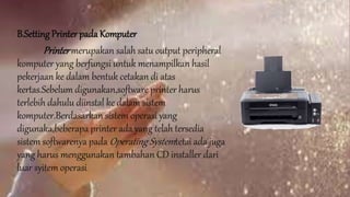 B.Setting Printer pada Komputer
Printermerupakan salah satu output peripheral
komputer yang berfungsi untuk menampilkan hasil
pekerjaan ke dalam bentuk cetakan di atas
kertas.Sebelum digunakan,software printer harus
terlebih dahulu diinstal ke dalam sistem
komputer.Berdasarkan sistem operasi yang
digunaka,beberapa printer ada yang telah tersedia
sistem softwarenya pada Operating Systemtetai ada juga
yang harus menggunakan tambahan CD installer dari
luar syitem operasi.
 