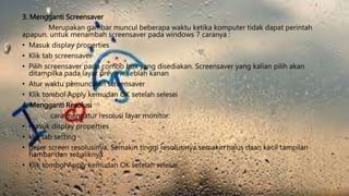 3. Mengganti Screensaver
Merupakan gambar muncul beberapa waktu ketika komputer tidak dapat perintah
apapun. untuk menambah screensaver pada windows 7 caranya :
• Masuk display properties
• Klik tab screensaver
• Pilih screensaver pada combo box yang disediakan. Screensaver yang kalian pilih akan
ditampilka pada layar preview seblah kanan
• Atur waktu pemunculan screensaver
• Klik tombol Apply kemudan OK setelah selesei
4. Mengganti Resolusi
cara mengatur resolusi layar monitor:
• masuk display properties
• klik tab setting
• geser screen resolusinya, Semakin tinggi resolusinya semakin halus daan kecil tampilan
hambar dan sebaliknya
• Klik tombol Apply kemudan OK setelah selesai
 