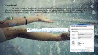 D. SettingRegional
Merupakan pengaturan pada komputer mengenai tanda atau lambang suatu negara tertentu. karena negara di dunia ini
cukup banyak mempunyai perbedaan, maka program yang diberikan oleh microsoft memberikan fasilitas untuk pengaturan yang
disesuaikan dengan kebutuhan negara yang bersangkutan. langkah langkah untuk setting regiona ini adalah sebagai berikut :
• klik start
• klik control panel
• klik regional dan language option
• klik tab regional
• pilih lokasi
• klik apply kemudian OK
 