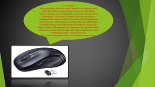 2. MOUSE
Alat yang mirip tikus dan terdiri dari dua atau tiga tombol,
berfungsi untuk mengendalikan kursor/pointer dilayar
monitor dengan cara menggerakkannya maju, mundur atau
kesamping. Didalamnya terdapat bola karet yang akan
menggerakkan roda-roda kecil, yang akan mengatur gerakan
kursor/pointer. Mouse generasi terbaru biasanya dilengkapi
scrolling button untuk memudahkan bergerak turun/naik
dilayar monitor. Mouse juga bisa digunakan untuk memainkan
game. Kini mouse wireless juga telah diproduksi.berikut Cara
menyeting mouse bisa anda cari di
http://www.jejaring.web.id/cara-mudah-setting-mouse/
 