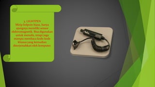 3. LIGHTPEN
Mirip bolpoin biasa, hanya
ujungnya memiliki sensor
elektromagnetik. Bisa digunakan
untuk menulis, tetapi juga
mampu membaca kode-kode
khusus yang kemudian
diterjemahkan oleh komputer.
 